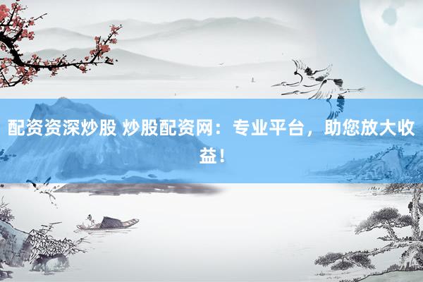 配资资深炒股 炒股配资网：专业平台，助您放大收益！