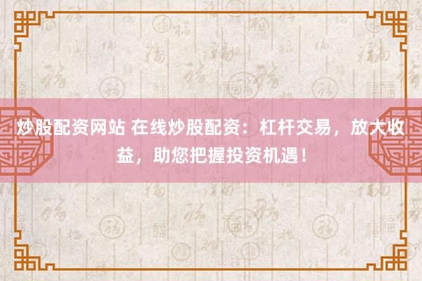 炒股配资网站 在线炒股配资：杠杆交易，放大收益，助您把握投资机遇！