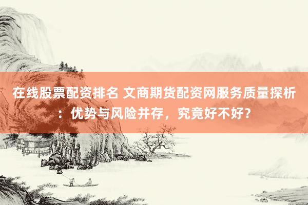 在线股票配资排名 文商期货配资网服务质量探析：优势与风险并存，究竟好不好？