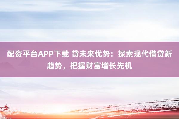 配资平台APP下载 贷未来优势：探索现代借贷新趋势，把握财富增长先机