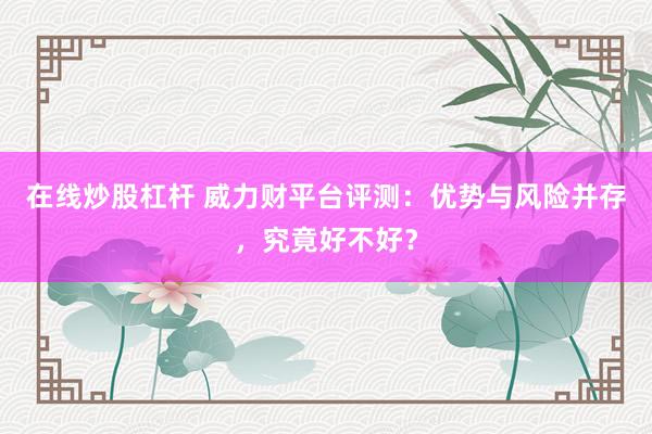 在线炒股杠杆 威力财平台评测：优势与风险并存，究竟好不好？