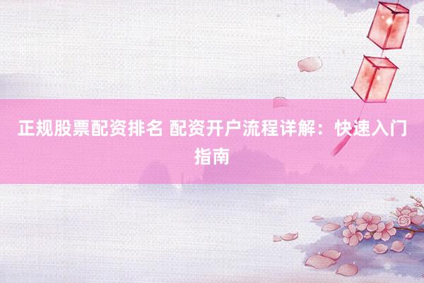 正规股票配资排名 配资开户流程详解：快速入门指南