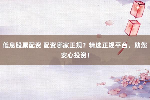 低息股票配资 配资哪家正规？精选正规平台，助您安心投资！