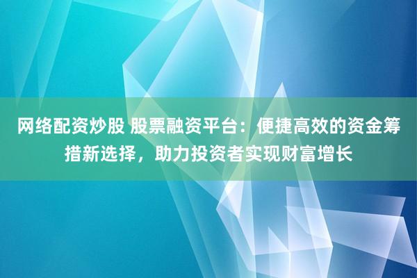 网络配资炒股 股票融资平台：便捷高效的资金筹措新选择，助力投资者实现财富增长