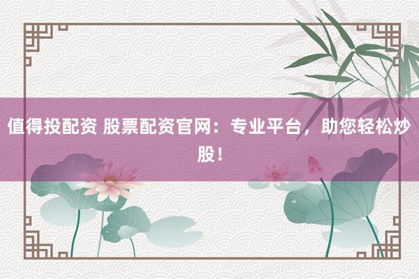 值得投配资 股票配资官网：专业平台，助您轻松炒股！
