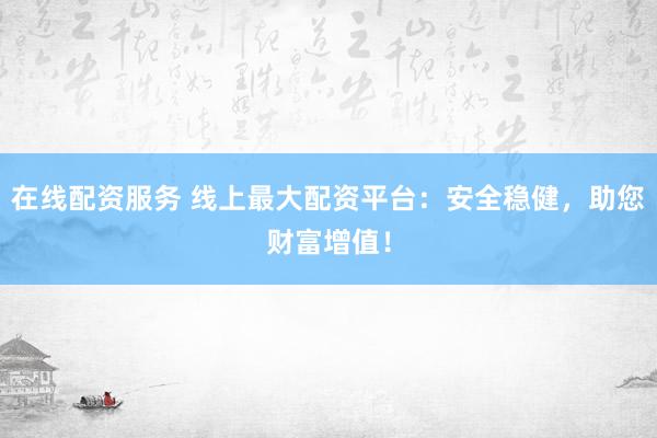 在线配资服务 线上最大配资平台：安全稳健，助您财富增值！