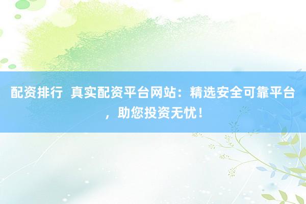 配资排行  真实配资平台网站：精选安全可靠平台，助您投资无忧！