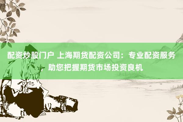 配资炒股门户 上海期货配资公司：专业配资服务，助您把握期货市场投资良机