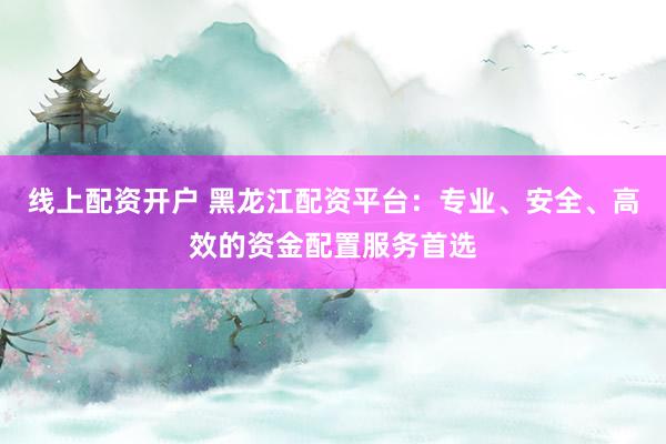 线上配资开户 黑龙江配资平台：专业、安全、高效的资金配置服务首选