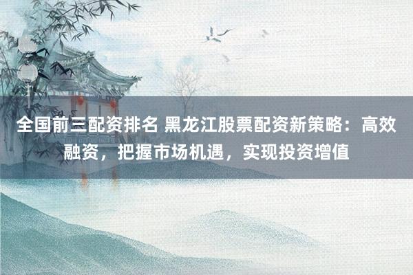 全国前三配资排名 黑龙江股票配资新策略：高效融资，把握市场机遇，实现投资增值