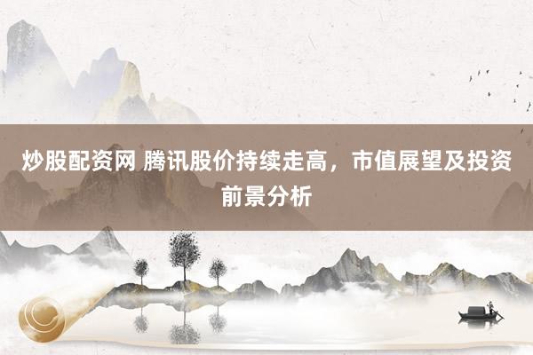 炒股配资网 腾讯股价持续走高，市值展望及投资前景分析