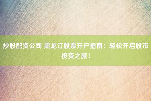 炒股配资公司 黑龙江股票开户指南：轻松开启股市投资之旅！