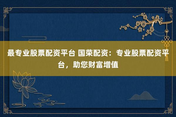 最专业股票配资平台 国荣配资：专业股票配资平台，助您财富增值