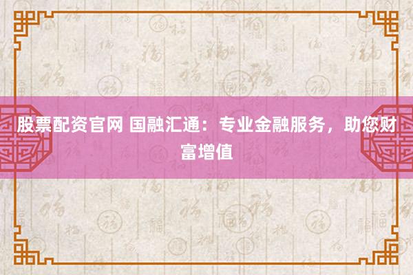 股票配资官网 国融汇通：专业金融服务，助您财富增值