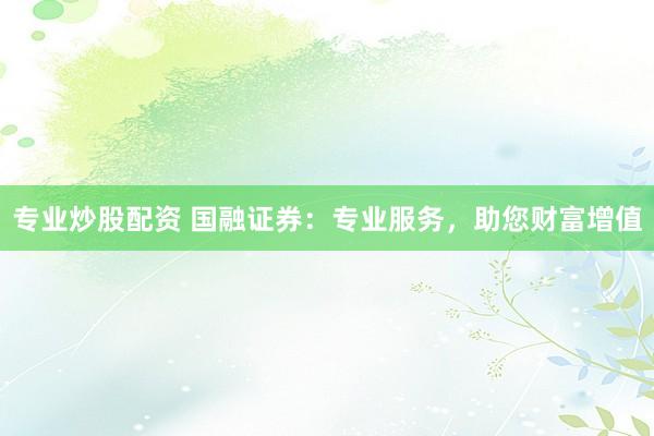专业炒股配资 国融证券：专业服务，助您财富增值
