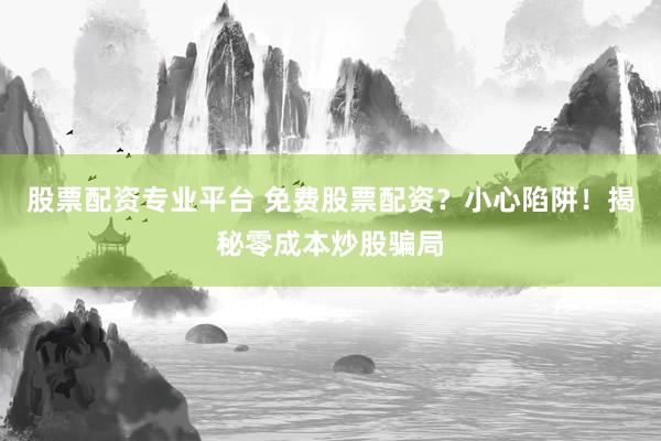 股票配资专业平台 免费股票配资？小心陷阱！揭秘零成本炒股骗局