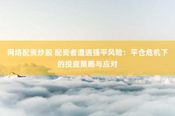 网络配资炒股 配资者遭遇强平风险：平仓危机下的投资策略与应对