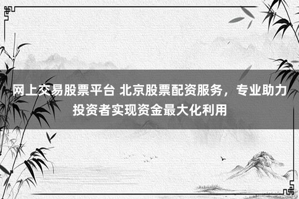 网上交易股票平台 北京股票配资服务，专业助力投资者实现资金最大化利用