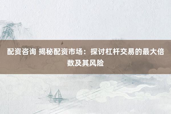 配资咨询 揭秘配资市场：探讨杠杆交易的最大倍数及其风险