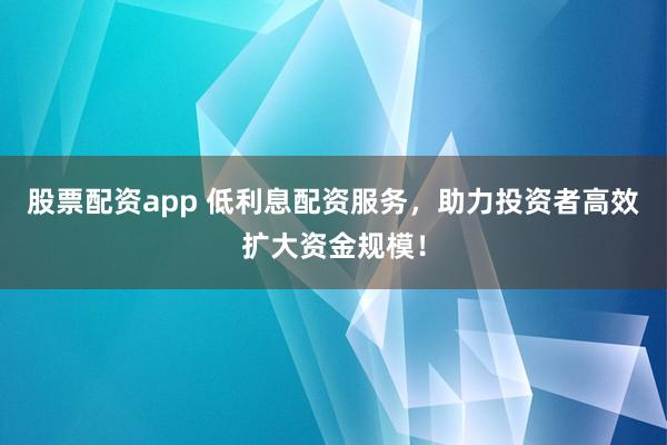 股票配资app 低利息配资服务，助力投资者高效扩大资金规模！