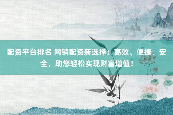 配资平台排名 网销配资新选择：高效、便捷、安全，助您轻松实现财富增值！