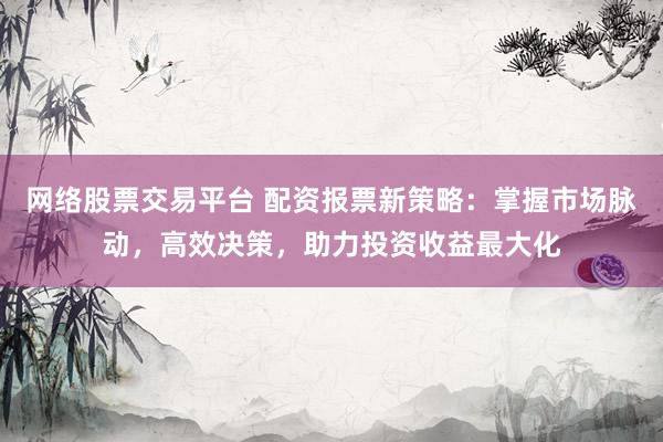 网络股票交易平台 配资报票新策略：掌握市场脉动，高效决策，助力投资收益最大化