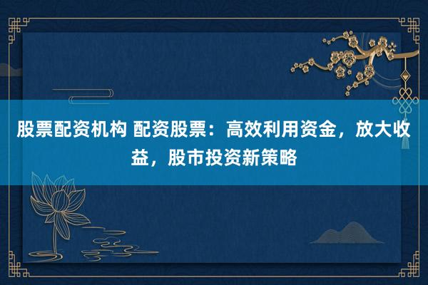 股票配资机构 配资股票：高效利用资金，放大收益，股市投资新策略
