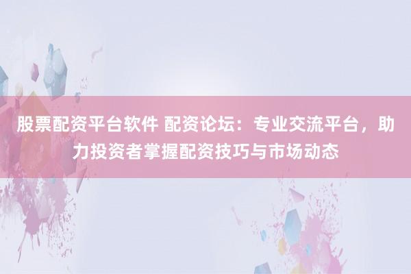 股票配资平台软件 配资论坛：专业交流平台，助力投资者掌握配资技巧与市场动态