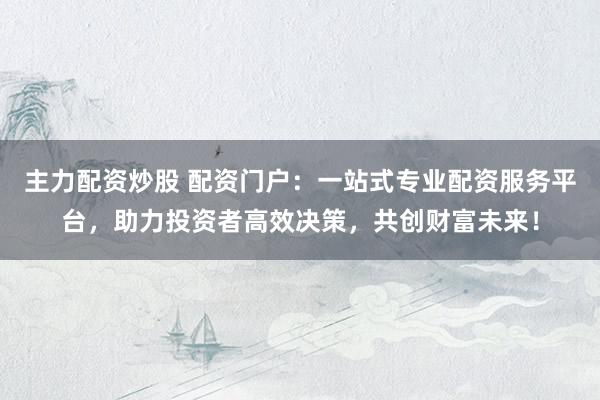 主力配资炒股 配资门户：一站式专业配资服务平台，助力投资者高效决策，共创财富未来！