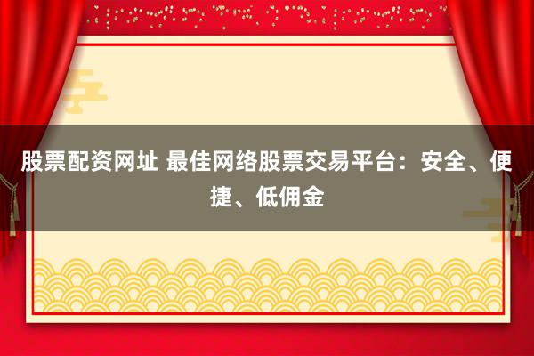 股票配资网址 最佳网络股票交易平台:安全、便捷、低佣金