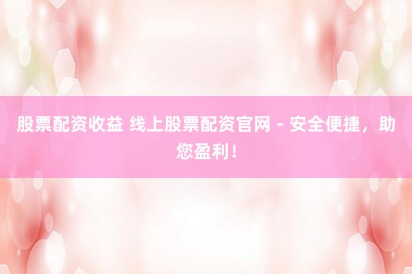 股票配资收益 线上股票配资官网 - 安全便捷,助您盈利!