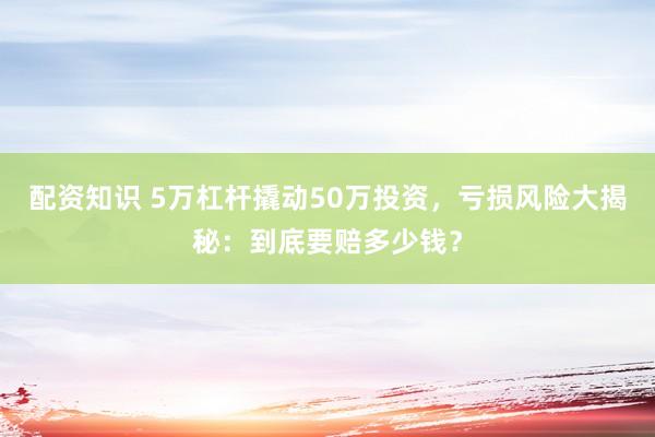 配资知识 5万杠杆撬动50万投资,亏损风险大揭秘:到底要赔多少钱?
