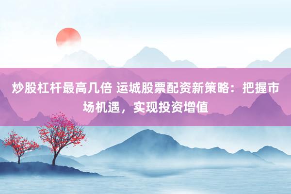炒股杠杆最高几倍 运城股票配资新策略:把握市场机遇,实现投资增值