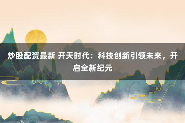 炒股配资最新 开天时代:科技创新引领未来,开启全新纪元