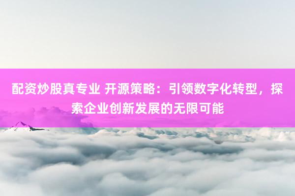 配资炒股真专业 开源策略:引领数字化转型,探索企业创新发展的无限可能
