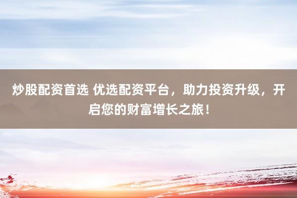 炒股配资首选 优选配资平台,助力投资升级,开启您的财富增长之旅!