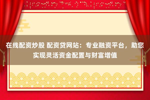 在线配资炒股 配资贷网站:专业融资平台,助您实现灵活资金配置与财富增值