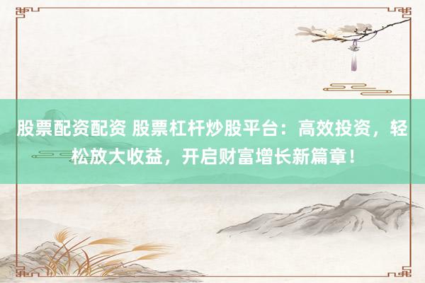 股票配资配资 股票杠杆炒股平台：高效投资，轻松放大收益，开启财富增长新篇章！