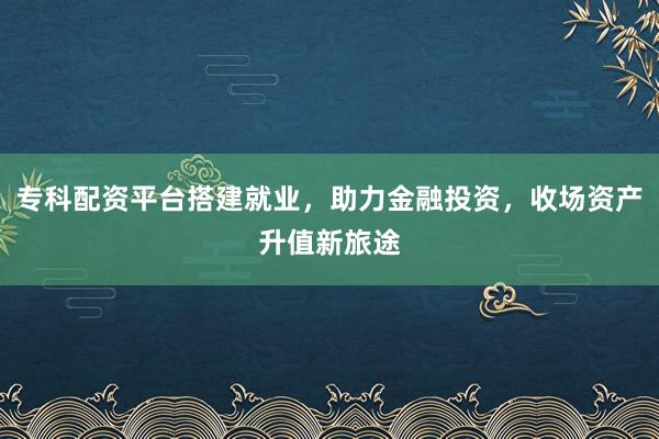 专科配资平台搭建就业，助力金融投资，收场资产升值新旅途