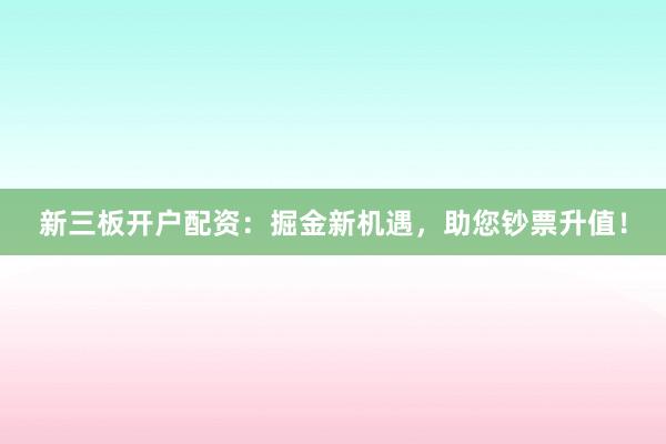 新三板开户配资：掘金新机遇，助您钞票升值！