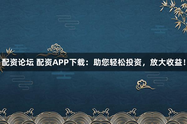 配资论坛 配资APP下载：助您轻松投资，放大收益！