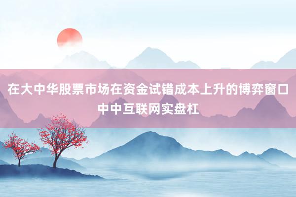 在大中华股票市场在资金试错成本上升的博弈窗口中中互联网实盘杠