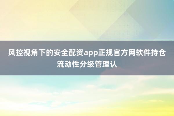 风控视角下的安全配资app正规官方网软件持仓流动性分级管理认