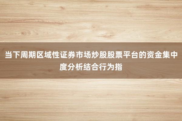 当下周期区域性证券市场炒股股票平台的资金集中度分析结合行为指