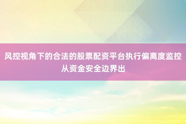 风控视角下的合法的股票配资平台执行偏离度监控从资金安全边界出