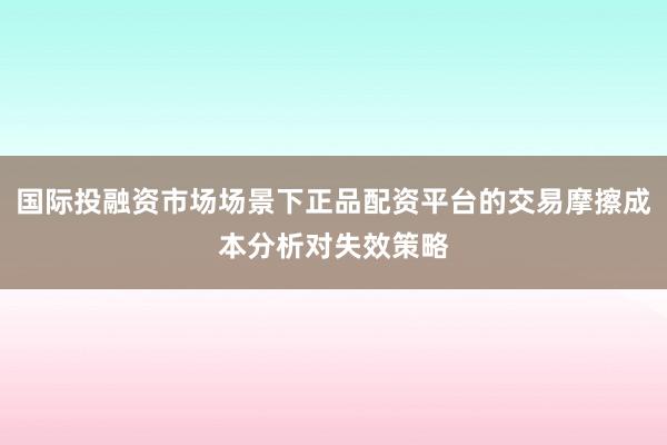 国际投融资市场场景下正品配资平台的交易摩擦成本分析对失效策略