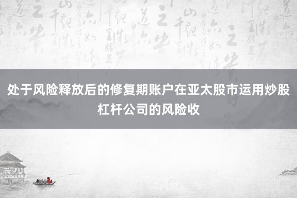 处于风险释放后的修复期账户在亚太股市运用炒股杠杆公司的风险收