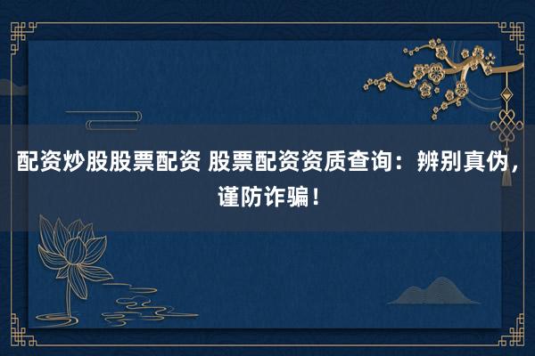配资炒股股票配资 股票配资资质查询：辨别真伪，谨防诈骗！
