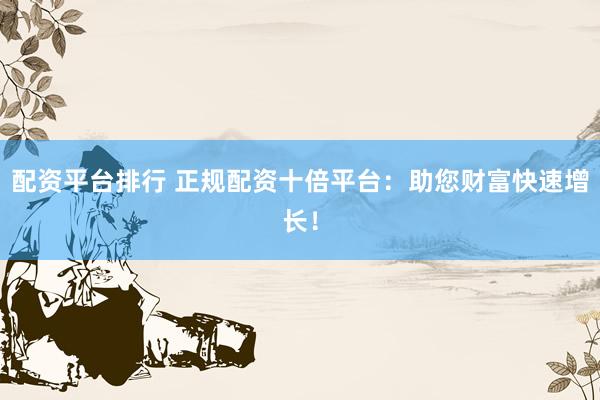 配资平台排行 正规配资十倍平台：助您财富快速增长！