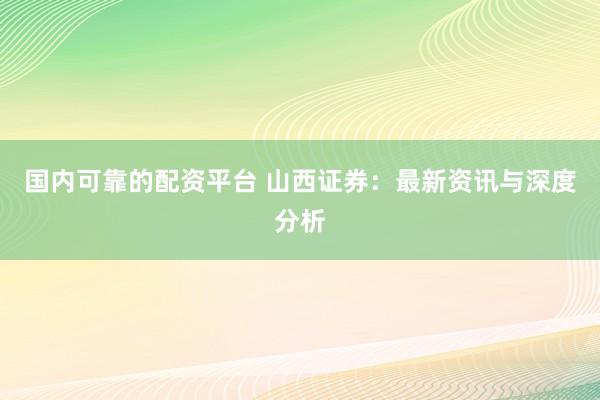 国内可靠的配资平台 山西证券：最新资讯与深度分析